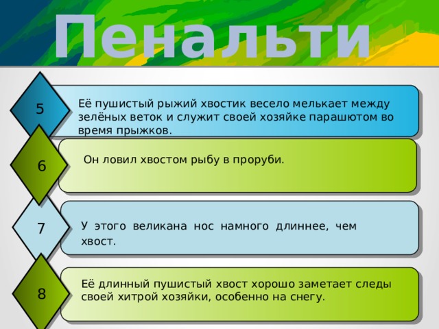 Пенальти Её пушистый рыжий хвостик весело мелькает между зелёных веток и служит своей хозяйке парашютом во время прыжков. 5  Он ловил хвостом рыбу в проруби. 6 7 У этого великана нос намного длиннее, чем хвост. Её длинный пушистый хвост хорошо заметает следы своей хитрой хозяйки, особенно на снегу. 8 