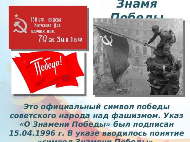 Знамя Победы Это официальный символ победы советского народа над фашизмом. Указ «О Знамени Победы» был подписан 15.04.1996 г. В указе вводилось понятие «символ Знамени Победы». 