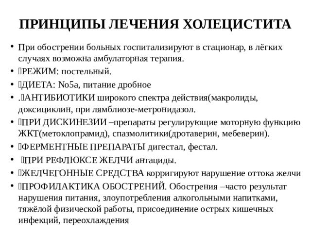 ПРИНЦИПЫ ЛЕЧЕНИЯ ХОЛЕЦИСТИТА При обострении больных госпитализируют в стационар, в лёгких случаях возможна амбулаторная терапия.  РЕЖИМ: постельный.  ДИЕТА: No5а, питание дробное .АНТИБИОТИКИ широкого спектра действия(макролиды, доксициклин, при лямблиозе-метронидазол.  ПРИ ДИСКИНЕЗИИ –препараты регулирующие моторную функцию ЖКТ(метоклопрамид), спазмолитики(дротаверин, мебеверин).  ФЕРМЕНТНЫЕ ПРЕПАРАТЫ дигестал, фестал.  ПРИ РЕФЛЮКСЕ ЖЕЛЧИ антациды.  ЖЕЛЧЕГОННЫЕ СРЕДСТВА корригируют нарушение оттока желчи  ПРОФИЛАКТИКА ОБОСТРЕНИЙ. Обострения –часто результат нарушения питания, злоупотребления алкогольными напитками, тяжёлой физической работы, присоединение острых кишечных инфекций, переохлаждения 