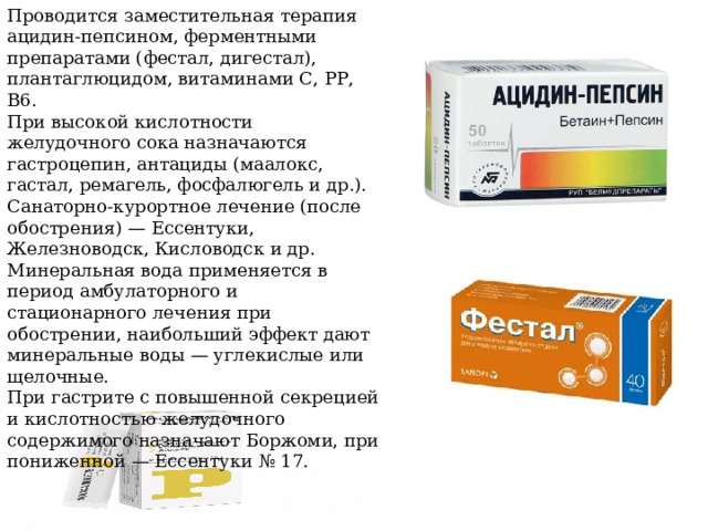 Проводится заместительная терапия ацидин-пепсином, ферментными препаратами (фестал, дигестал), плантаглюцидом, витаминами С, РР, В6. При высокой кислотности желудочного сока назначаются гастроцепин, антациды (маалокс, гастал, ремагель, фосфалюгель и др.). Санаторно-курортное лечение (после обострения) — Ессентуки, Железноводск, Кисловодск и др. Минеральная вода применяется в период амбулаторного и стационарного лечения при обострении, наибольший эффект дают минеральные воды — углекислые или щелочные. При гастрите с повышенной секрецией и кислотностью желудочного содержимого назначают Боржоми, при пониженной — Ессентуки № 17. 