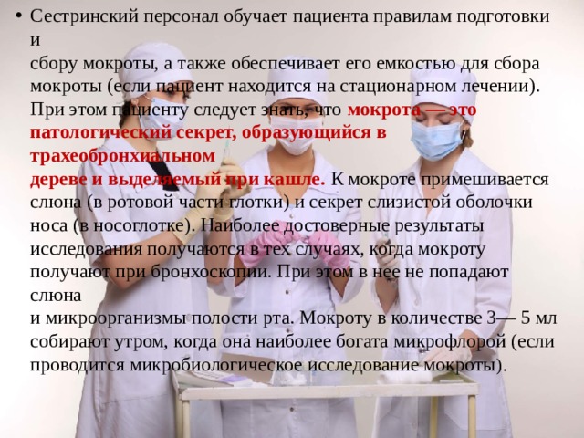 Сестринский персонал обучает пациента правилам подготовки и  сбору мокроты, а также обеспечивает его емкостью для сбора  мокроты (если пациент находится на стационарном лечении).  При этом пациенту следует знать, что мокрота — это  патологический секрет, образующийся в трахеобронхиальном  дереве и выделяемый при кашле. К мокроте примешивается  слюна (в ротовой части глотки) и секрет слизистой оболочки  носа (в носоглотке). Наиболее достоверные результаты  исследования получаются в тех случаях, когда мокроту  получают при бронхоскопии. При этом в нее не попадают слюна  и микроорганизмы полости рта. Мокроту в количестве 3— 5 мл  собирают утром, когда она наиболее богата микрофлорой (если  проводится микробиологическое исследование мокроты ). 