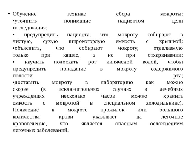Обучение технике сбора мокроты:  •уточнить понимание пациентом цели  исследования;  • предупредить пациента, что мокроту собирают в  чистую, сухую широкогорлую емкость с крышкой;  •объяснить, что собирают мокроту, отделяемую  только при кашле, а не при отхаркивании;  • научить полоскать рот кипяченой водой, чтобы  предупредить попадание в мокроту содержимого  полости рта;  •доставить мокроту в лабораторию как можно  скорее (в исключительных случаях в лечебных  учреждениях несколько часов можно хранить  емкость с мокротой в специальном холодильнике).  Появление в мокроте прожилок или большого  количества крови указывает на легочное  кровотечение, что является опасным осложнением  легочных заболеваний. 