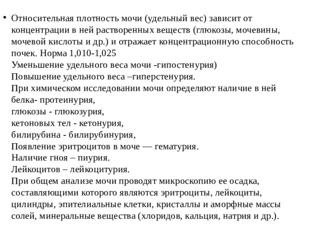 Относительная плотность мочи (удельный вес) зависит от  концентрации в ней растворенных веществ (глюкозы, мочевины,  мочевой кислоты и др.) и отражает концентрационную способность  почек. Норма 1,010-1,025  Уменьшение удельного веса мочи -гипостенурия)  Повышение удельного веса –гиперстенурия.  При химическом исследовании мочи определяют наличие в ней  белка- протеинурия,  глюкозы - глюкозурия,  кетоновых тел - кетонурия,  билирубина - билирубинурия,  Появление эритроцитов в моче — гематурия.  Наличие гноя – пиурия.  Лейкоцитов – лейкоцитурия.  При общем анализе мочи проводят микроскопию ее осадка,  составляющими которого являются эритроциты, лейкоциты,  цилиндры, эпителиальные клетки, кристаллы и аморфные массы  солей, минеральные вещества (хлоридов, кальция, натрия и др.). 