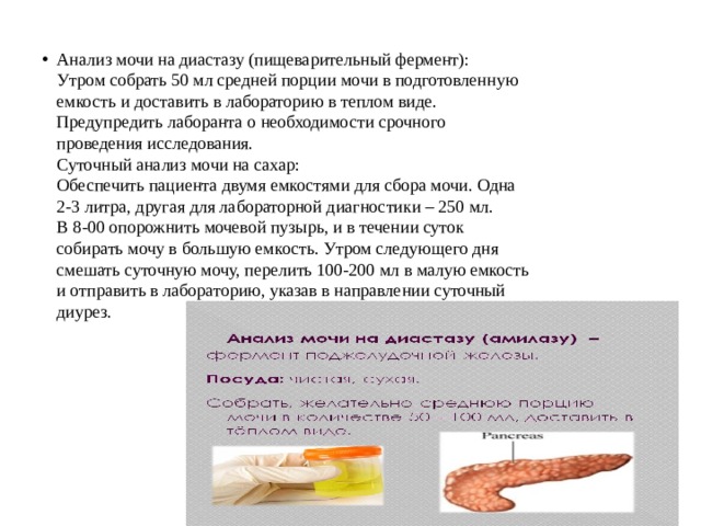 Анализ мочи на диастазу (пищеварительный фермент):  Утром собрать 50 мл средней порции мочи в подготовленную  емкость и доставить в лабораторию в теплом виде.  Предупредить лаборанта о необходимости срочного  проведения исследования.  Суточный анализ мочи на сахар:  Обеспечить пациента двумя емкостями для сбора мочи. Одна  2-3 литра, другая для лабораторной диагностики – 250 мл.  В 8-00 опорожнить мочевой пузырь, и в течении суток  собирать мочу в большую емкость. Утром следующего дня  смешать суточную мочу, перелить 100-200 мл в малую емкость  и отправить в лабораторию, указав в направлении суточный  диурез. 