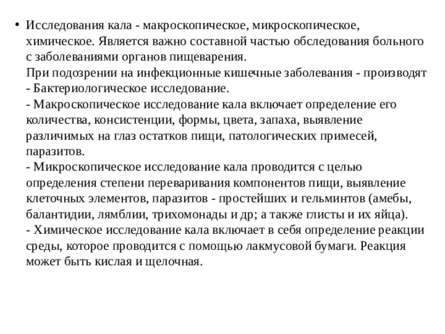 Исследования кала - макроскопическое, микроскопическое,  химическое. Является важно составной частью обследования больного  с заболеваниями органов пищеварения.  При подозрении на инфекционные кишечные заболевания - производят  - Бактериологическое исследование.  - Макроскопическое исследование кала включает определение его  количества, консистенции, формы, цвета, запаха, выявление  различимых на глаз остатков пищи, патологических примесей,  паразитов.  - Микроскопическое исследование кала проводится с целью  определения степени переваривания компонентов пищи, выявление  клеточных элементов, паразитов - простейших и гельминтов (амебы,  балантидии, лямблии, трихомонады и др; а также глисты и их яйца).  - Химическое исследование кала включает в себя определение реакции  среды, которое проводится с помощью лакмусовой бумаги. Реакция  может быть кислая и щелочная. 