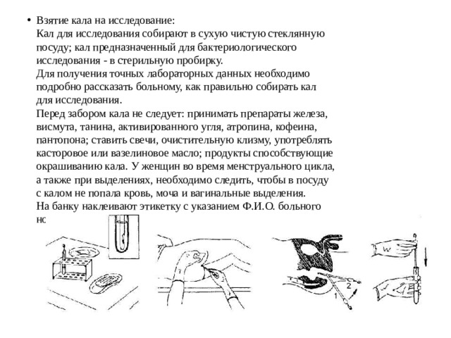 Взятие кала на исследование:  Кал для исследования собирают в сухую чистую стеклянную  посуду; кал предназначенный для бактериологического  исследования - в стерильную пробирку.  Для получения точных лабораторных данных необходимо  подробно рассказать больному, как правильно собирать кал  для исследования.  Перед забором кала не следует: принимать препараты железа,  висмута, танина, активированного угля, атропина, кофеина,  пантопона; ставить свечи, очистительную клизму, употреблять  касторовое или вазелиновое масло; продукты способствующие  окрашиванию кала. У женщин во время менструального цикла,  а также при выделениях, необходимо следить, чтобы в посуду  с калом не попала кровь, моча и вагинальные выделения.  На банку наклеивают этикетку с указанием Ф.И.О. больного  номер отделения, номер палаты, цель исследования, даты. 