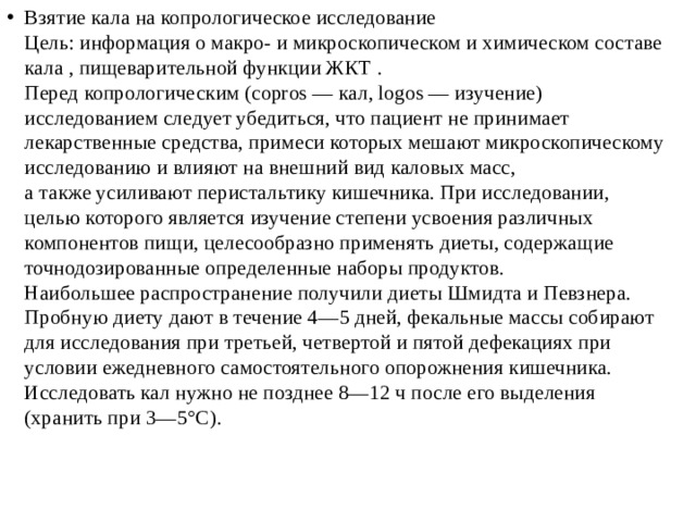 Взятие кала на копрологическое исследование  Цель: информация о макро- и микроскопическом и химическом составе  кала , пищеварительной функции ЖКТ .  Перед копрологическим (copros — кал, logos — изучение)  исследованием следует убедиться, что пациент не принимает  лекарственные средства, примеси которых мешают микроскопическому  исследованию и влияют на внешний вид каловых масс,  а также усиливают перистальтику кишечника. При исследовании,  целью которого является изучение степени усвоения различных  компонентов пищи, целесообразно применять диеты, содержащие  точнодозированные определенные наборы продуктов.  Наибольшее распространение получили диеты Шмидта и Певзнера.  Пробную диету дают в течение 4—5 дней, фекальные массы собирают  для исследования при третьей, четвертой и пятой дефекациях при  условии ежедневного самостоятельного опорожнения кишечника.  Исследовать кал нужно не позднее 8—12 ч после его выделения  (хранить при 3—5°С). 
