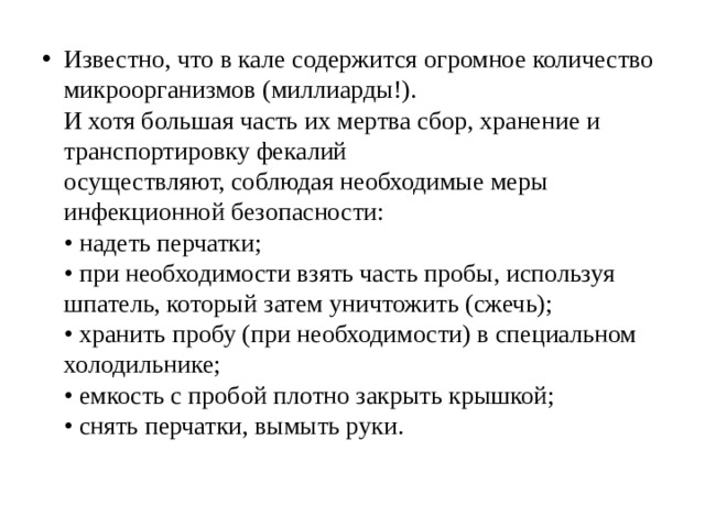 Известно, что в кале содержится огромное количество  микроорганизмов (миллиарды!).  И хотя большая часть их мертва сбор, хранение и  транспортировку фекалий  осуществляют, соблюдая необходимые меры  инфекционной безопасности:  • надеть перчатки;  • при необходимости взять часть пробы, используя  шпатель, который затем уничтожить (сжечь);  • хранить пробу (при необходимости) в специальном  холодильнике;  • емкость с пробой плотно закрыть крышкой;  • снять перчатки, вымыть руки. 