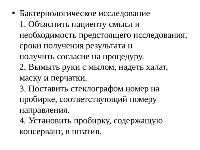 Бактериологическое исследование  1. Объяснить пациенту смысл и необходимость предстоящего исследования, сроки получения результата и  получить согласие на процедуру.  2. Вымыть руки с мылом, надеть халат, маску и перчатки.  3. Поставить стеклографом номер на пробирке, соответствующий номеру направления.  4. Установить пробирку, содержащую консервант, в штатив. 