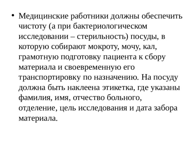 Медицинские работники должны обеспечить  чистоту (а при бактериологическом  исследовании – стерильность) посуды, в  которую собирают мокроту, мочу, кал,  грамотную подготовку пациента к сбору  материала и своевременную его  транспортировку по назначению. На посуду  должна быть наклеена этикетка, где указаны  фамилия, имя, отчество больного,  отделение, цель исследования и дата забора  материала. 