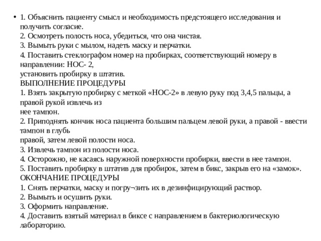 1. Объяснить пациенту смысл и необходимость предстоящего исследования и получить согласие.  2. Осмотреть полость носа, убедиться, что она чистая.  3. Вымыть руки с мылом, надеть маску и перчатки.  4. Поставить стеклографом номер на пробирках, соответствующий номеру в направлении: НОС- 2,  установить пробирку в штатив.  ВЫПОЛНЕНИЕ ПРОЦЕДУРЫ  1. Взять закрытую пробирку с меткой «НОС-2» в левую руку под 3,4,5 пальцы, а правой рукой извлечь из  нее тампон.  2. Приподнять кончик носа пациента большим пальцем левой руки, а правой - ввести тампон в глубь  правой, затем левой полости носа.  3. Извлечь тампон из полости носа.  4. Осторожно, не касаясь наружной поверхности пробирки, ввести в нее тампон.  5. Поставить пробирку в штатив для пробирок, затем в бикс, закрыв его на «замок».  ОКОНЧАНИЕ ПРОЦЕДУРЫ  1. Снять перчатки, маску и погру¬зить их в дезинфицирующий раствор.  2. Вымыть и осушить руки.  3. Оформить направление.  4. Доставить взятый материал в биксе с направлением в бактериологическую лабораторию. 