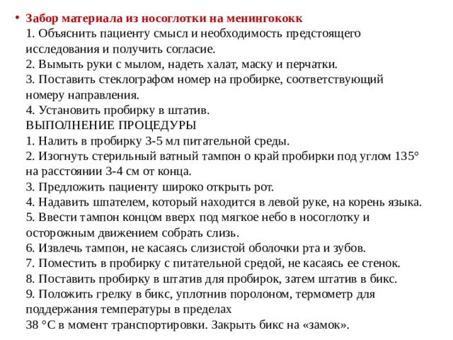 Забор материала из носоглотки на менингококк  1. Объяснить пациенту смысл и необходимость предстоящего исследования и получить согласие.  2. Вымыть руки с мылом, надеть халат, маску и перчатки.  3. Поставить стеклографом номер на пробирке, соответствующий номеру направления.  4. Установить пробирку в штатив.  ВЫПОЛНЕНИЕ ПРОЦЕДУРЫ  1. Налить в пробирку 3-5 мл питательной среды.  2. Изогнуть стерильный ватный тампон о край пробирки под углом 135° на расстоянии 3-4 см от конца.  3. Предложить пациенту широко открыть рот.  4. Надавить шпателем, который находится в левой руке, на корень языка.  5. Ввести тампон концом вверх под мягкое небо в носоглотку и осторожным движением собрать слизь.  6. Извлечь тампон, не касаясь слизистой оболочки рта и зубов.  7. Поместить в пробирку с питательной средой, не касаясь ее стенок.  8. Поставить пробирку в штатив для пробирок, затем штатив в бикс.  9. Положить грелку в бикс, уплотнив поролоном, термометр для поддержания температуры в пределах  38 °С в момент транспортировки. Закрыть бикс на «замок». 