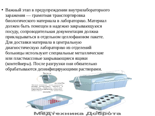 Важный этап в предупреждении внутрилабораторного  заражения — грамотная транспортировка  биологического материала в лабораторию. Материал  должен быть помещен в надежно закрывающуюся  посуду, сопроводительная документация должна  прикладываться в отдельном целлофановом пакете.  Для доставки материала в центральную  диагностическую лабораторию из отделений  больницы используют специальные металлические  или пластмассовые закрывающиеся ящики  (контейнеры). После разгрузки они обязательно  обрабатываются дезинфицирующими растворами. 