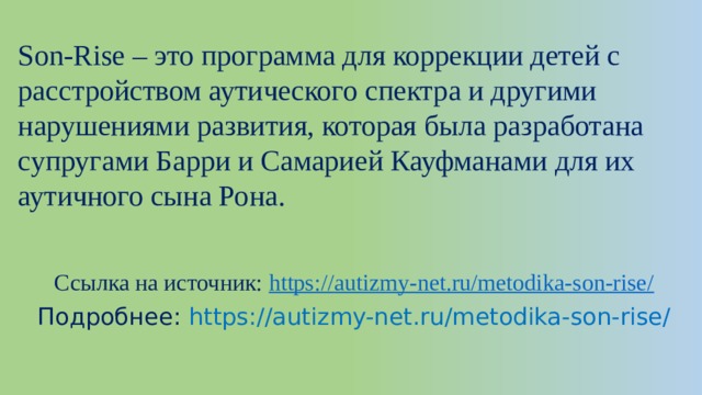Son-Rise – это программа для коррекции детей с расстройством аутического спектра и другими нарушениями развития, которая была разработана супругами Барри и Самарией Кауфманами для их аутичного сына Рона.   Ссылка на источник:  https:// autizmy-net.ru/metodika-son-rise/ Подробнее: https://autizmy-net.ru/metodika-son-rise/ 