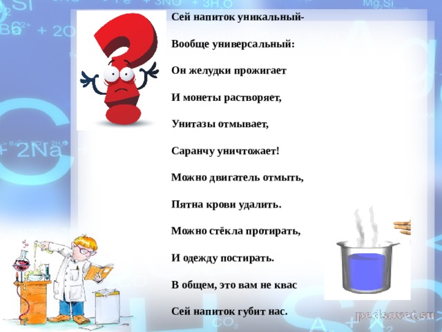 Сей напиток уникальный- Вообще универсальный: Он желудки прожигает И монеты растворяет, Унитазы отмывает, Саранчу уничтожает! Можно двигатель отмыть, Пятна крови удалить. Можно стёкла протирать, И одежду постирать. В общем, это вам не квас Сей напиток губит нас.  