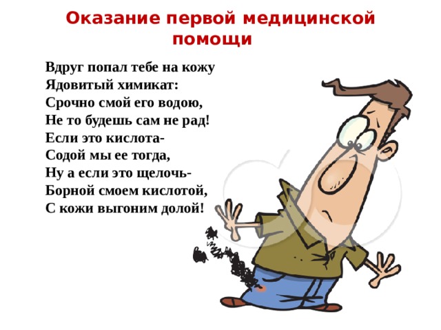 Оказание первой медицинской помощи Вдруг попал тебе на кожу Ядовитый химикат: Срочно смой его водою, Не то будешь сам не рад! Если это кислота- Содой мы ее тогда, Ну а если это щелочь- Борной смоем кислотой, С кожи выгоним долой! 