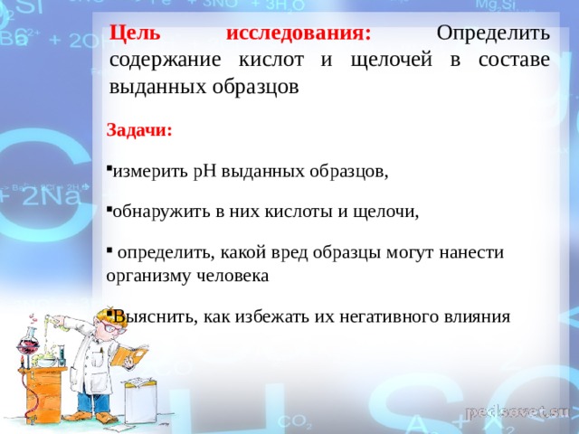 Цель исследования: Определить содержание кислот и щелочей в составе выданных образцов Задачи: измерить рН выданных образцов, обнаружить в них кислоты и щелочи,  определить, какой вред образцы могут нанести организму человека Выяснить, как избежать их негативного влияния 