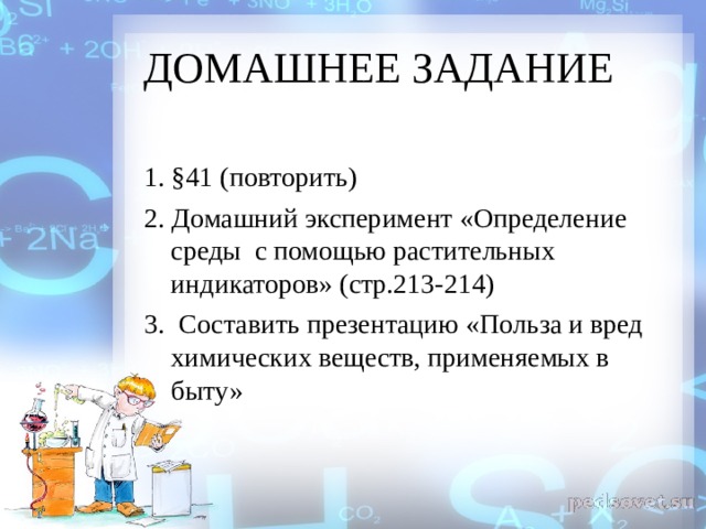 ДОМАШНЕЕ ЗАДАНИЕ 1. §41 (повторить) 2. Домашний эксперимент «Определение среды с помощью растительных индикаторов» (стр.213-214) 3. Составить презентацию «Польза и вред химических веществ, применяемых в быту» 