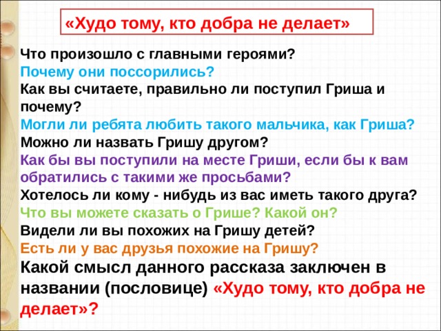 «Худо тому, кто добра не делает» Что произошло с главными героями? Почему они поссорились? Как вы считаете, правильно ли поступил Гриша и почему? Могли ли ребята любить такого мальчика, как Гриша? Можно ли назвать Гришу другом? Как бы вы поступили на месте Гриши, если бы к вам обратились с такими же просьбами? Хотелось ли кому - нибудь из вас иметь такого друга? Что вы можете сказать о Грише? Какой он? Видели ли вы похожих на Гришу детей? Есть ли у вас друзья похожие на Гришу? Какой смысл данного рассказа заключен в названии (пословице) «Худо тому, кто добра не делает»? 