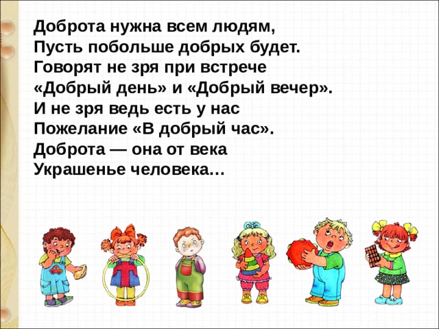 Доброта нужна всем людям, Пусть побольше добрых будет. Говорят не зря при встрече «Добрый день» и «Добрый вечер». И не зря ведь есть у нас Пожелание «В добрый час». Доброта — она от века Украшенье человека… 