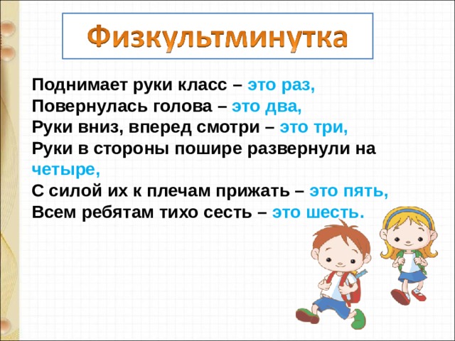 Поднимает руки класс – это раз, Повернулась голова – это два, Руки вниз, вперед смотри – это три, Руки в стороны пошире развернули на четыре, С силой их к плечам прижать – это пять, Всем ребятам тихо сесть – это шесть. 