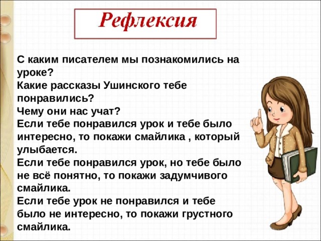 С каким писателем мы познакомились на уроке? Какие рассказы Ушинского тебе понравились? Чему они нас учат? Если тебе понравился урок и тебе было интересно, то покажи смайлика , который улыбается. Если тебе понравился урок, но тебе было не всё понятно, то покажи задумчивого смайлика. Если тебе урок не понравился и тебе было не интересно, то покажи грустного смайлика. 