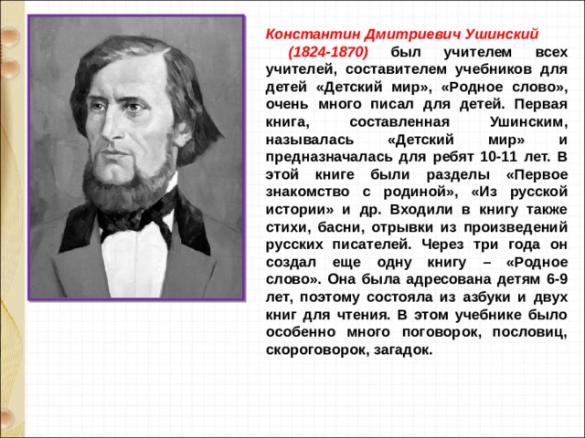 Константин Дмитриевич Ушинский (1824-1870) был учителем всех учителей, составителем учебников для детей «Детский мир», «Родное слово», очень много писал для детей. Первая книга, составленная Ушинским, называлась «Детский мир» и предназначалась для ребят 10-11 лет. В этой книге были разделы «Первое знакомство с родиной», «Из русской истории» и др. Входили в книгу также стихи, басни, отрывки из произведений русских писателей. Через три года он создал еще одну книгу – «Родное слово». Она была адресована детям 6-9 лет, поэтому состояла из азбуки и двух книг для чтения. В этом учебнике было особенно много поговорок, пословиц, скороговорок, загадок. 