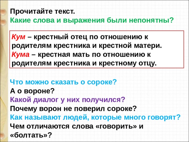 Прочитайте текст. Какие слова и выражения были непонятны? Что можно сказать о сороке? А о вороне? Какой диалог у них получился? Почему ворон не поверил сороке? Как называют людей, которые много говорят? Чем отличаются слова «говорить» и «болтать»? Кум – крестный отец по отношению к родителям крестника и крестной матери. Кума – крестная мать по отношению к родителям крестника и крестному отцу. 