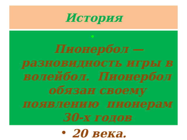 История   Пионербол — разновидность игры в волейбол. Пионербол обязан своему появлению пионерам 30-х годов  20 века. 