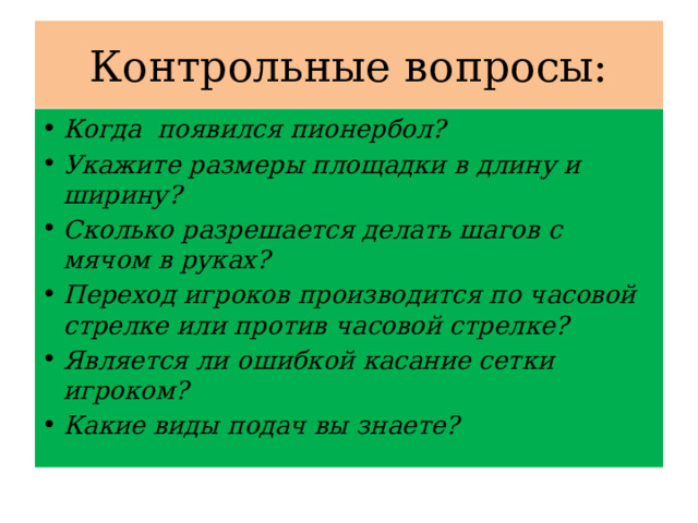 Контрольные вопросы: Когда появился пионербол? Укажите размеры площадки в длину и ширину? Сколько разрешается делать шагов с мячом в руках? Переход игроков производится по часовой стрелке или против часовой стрелке? Является ли ошибкой касание сетки игроком? Какие виды подач вы знаете? 