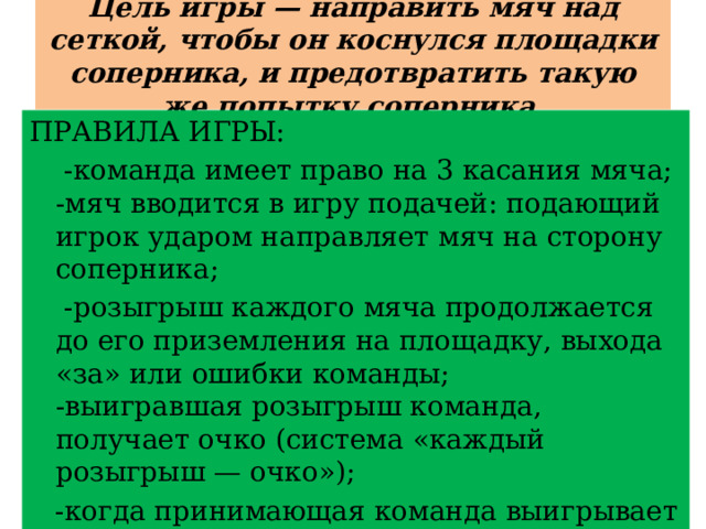 Цель игры — направить мяч над сеткой, чтобы он коснулся площадки соперника, и предотвратить такую же попытку соперника. ПРАВИЛА ИГРЫ:  -команда имеет право на 3 касания мяча;  -мяч вводится в игру подачей: подающий игрок ударом направляет мяч на сторону соперника;  -розыгрыш каждого мяча продолжается до его приземления на площадку, выхода «за» или ошибки команды;  -выигравшая розыгрыш команда, получает очко (система «каждый розыгрыш — очко»);  -когда принимающая команда выигрывает розыгрыш, она получает очко и право подавать, и ее игроки переходят на одну позицию по часовой стрелке. 