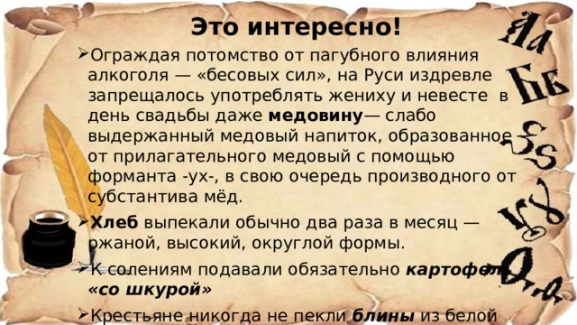 Это интересно! Ограждая потомство от пагубного влияния алкоголя — «бесовых сил», на Руси издревле запрещалось употреблять жениху и невесте в день свадьбы даже медовину — слабо выдержанный медовый напиток, образованное от прилагательного медовый с помощью форманта -ух-, в свою очередь производного от субстантива мёд. Хлеб выпекали обычно два раза в месяц — ржаной, высокий, округлой формы. К солениям подавали обязательно картофель «со шкурой» Крестьяне никогда не пекли блины из белой муки Слякоть - постный суп из квашеной капусты и свеклы 