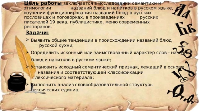 Цель работы заключается в исследовании семантики и этимологии названий блюд и напитков в русском языке, изучении функционирования названий блюд в русских пословицах и поговорках, в произведениях русских писателей 19 века, публицистике, меню современных ресторанов.   Задачи:  Выявить общие тенденции в происхождении названий блюд русской кухни;  Определить исконный или заимствованный характер слов - названий  блюд и напитков в русском языке;  Установить исходный семантический признак, лежащий в основе названия и соответствующей классификации лексического материала;  Выполнить анализ словообразовательной структуры лексических единиц. 