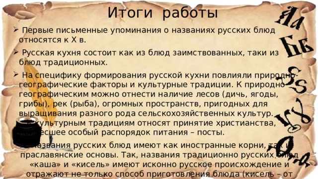 Итоги работы  Первые письменные упоминания о названиях русских блюд относятся к Х в.  Русская кухня состоит как из блюд заимствованных, таки из блюд традиционных.  На специфику формирования русской кухни повлияли природно-географические факторы и культурные традиции. К природно-географическим можно отнести наличие лесов (дичь, ягоды, грибы), рек (рыба), огромных пространств, пригодных для выращивания разного рода сельскохозяйственных культур. К культурным традициям относят принятие христианства, принесшее особый распорядок питания – посты.  Названия русских блюд имеют как иностранные корни, так и праславянские основы. Так, названия традиционно русских блюд «каша» и «кисель» имеют исконно русское происхождение и отражают не только способ приготовления блюда (кисель – от киснуть – готовился на основе закваски), но и на его обрядовость 