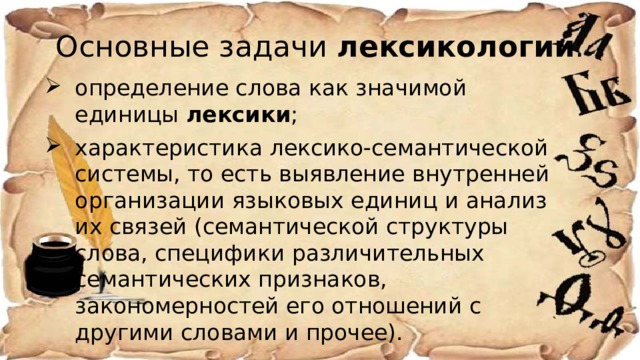 Основные задачи  лексикологии : определение слова как значимой единицы  лексики ; характеристика лексико-семантической системы, то есть выявление внутренней организации языковых единиц и анализ их связей (семантической структуры слова, специфики различительных семантических признаков, закономерностей его отношений с другими словами и прочее). 