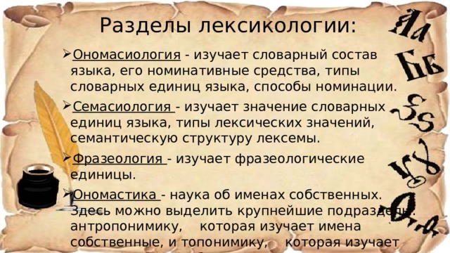 Разделы лексикологии:   Ономасиология - изучает словарный состав языка, его номинативные средства, типы словарных единиц языка, способы номинации. Семасиология - изучает значение словарных единиц языка, типы лексических значений, семантическую структуру лексемы. Фразеология - изучает фразеологические единицы. Ономастика - наука об именах собственных. Здесь можно выделить крупнейшие подразделы: антропонимику, которая изучает имена собственные, и топонимику, которая изучает географические объекты. Этимология - изучает происхождение отдельных слов. 