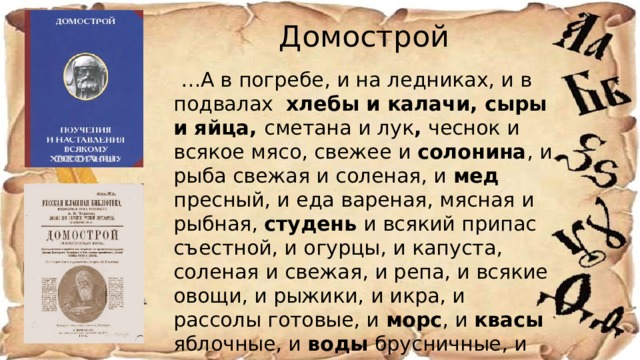 Домострой … А в погребе, и на ледниках, и в подвалах хлебы и калачи, сыры и яйца, сметана и лук , чеснок и всякое мясо, свежее и солонина , и рыба свежая и соленая, и мед пресный, и еда вареная, мясная и рыбная, студень и всякий припас съестной, и огурцы, и капуста, соленая и свежая, и репа, и всякие овощи, и рыжики, и икра, и рассолы готовые, и морс , и квасы яблочные, и воды брусничные, и вина сухие и горькие, и меды всякие, и пива на меду и простые, и брага, — весь тот запас ведать ключнику… 