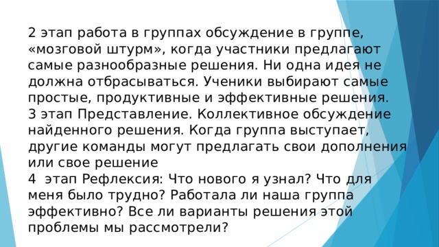 2 этап работа в группах обсуждение в группе, «мозговой штурм», когда участники предлагают самые разнообразные решения. Ни одна идея не должна отбрасываться. Ученики выбирают самые простые, продуктивные и эффективные решения.  3 этап Представление. Коллективное обсуждение найденного решения. Когда группа выступает, другие команды могут предлагать свои дополнения или свое решение  4 этап Рефлексия: Что нового я узнал? Что для меня было трудно? Работала ли наша группа эффективно? Все ли варианты решения этой проблемы мы рассмотрели? 