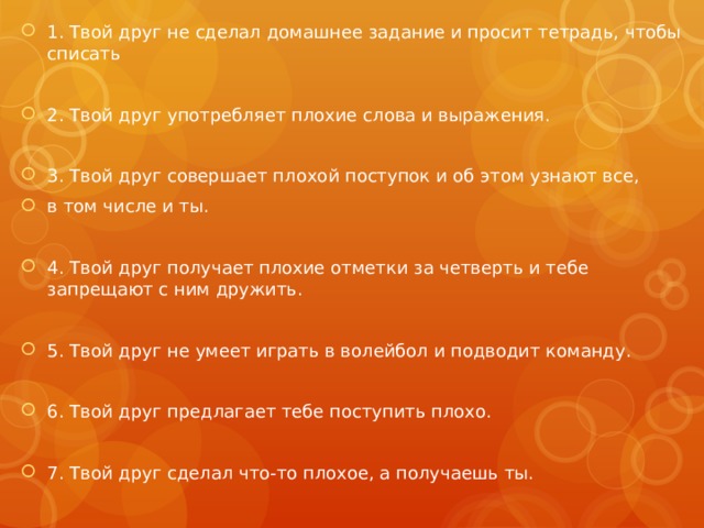 1. Твой друг не сделал домашнее задание и просит тетрадь, чтобы списать 2. Твой друг употребляет плохие слова и выражения. 3. Твой друг совершает плохой поступок и об этом узнают все, в том числе и ты. 4. Твой друг получает плохие отметки за четверть и тебе запрещают с ним дружить. 5. Твой друг не умеет играть в волейбол и подводит команду. 6. Твой друг предлагает тебе поступить плохо. 7. Твой друг сделал что-то плохое, а получаешь ты. 