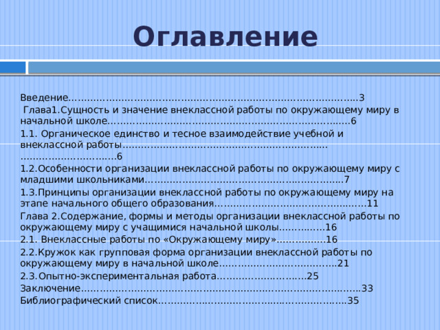 Оглавление Введение……………………………………………………….………………………..3  Глава1.Сущность и значение внеклассной работы по окружающему миру в начальной школе……………………………………….……………………….....6 1.1. Органическое единство и тесное взаимодействие учебной и внеклассной работы………………………………………………………...……………………….…6 1.2.Особенности организации внеклассной работы по окружающему миру с младшими школьниками…………………………………………..…………..7 1.3.Принципы организации внеклассной работы по окружающему миру на этапе начального общего образования……………………………………....…11 Глава 2.Содержание, формы и методы организации внеклассной работы по окружающему миру с учащимися начальной школы………...…16 2.1. Внеклассные работы по «Окружающему миру»…………….16 2.2.Кружок как групповая форма организации внеклассной работы по окружающему миру в начальной школе…………………………….….21 2.3.  Опытно-экспериментальная работа……………….…….…25 Заключение…………………………………………………..…………………….…...33 Библиографический список……………...……………….....…………….….35 