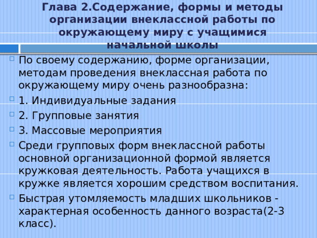 Глава 2.Содержание, формы и методы организации внеклассной работы по окружающему миру с учащимися начальной школы По своему содержанию, форме организации, методам проведения внеклассная работа по окружающему миру очень разнообразна: 1. Индивидуальные задания 2. Групповые занятия 3. Массовые мероприятия Среди групповых форм внеклассной работы основной организационной формой является кружковая деятельность. Работа учащихся в кружке является хорошим средством воспитания. Быстрая утомляемость младших школьников - характерная особенность данного возраста(2-3 класс). 