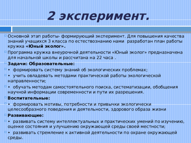 2 эксперимент. Основной этап работы- формирующий эксперимент. Для повышения качества знаний учащихся 3 класса по естествознанию нами разработан план работы кружка «Юный эколог». Программа кружка внеурочной деятельности «Юный эколог» предназначена для начальной школы и рассчитана на 22 часа . Задачи: Образовательные: •  формировать систему знаний об экологических проблемах; •  учить овладевать методами практической работы экологической направленности; •  обучать методам самостоятельного поиска, систематизации, обобщения научной информации современности и пути их разрешения. Воспитательные: •  формировать мотивы, потребности и привычки экологически целесообразного поведения и деятельности, здорового образа жизни Развивающие: •  развивать систему интеллектуальных и практических умений по изучению, оценке состояния и улучшению окружающей среды своей местности; •  развивать стремление к активной деятельности по охране окружающей среды. 