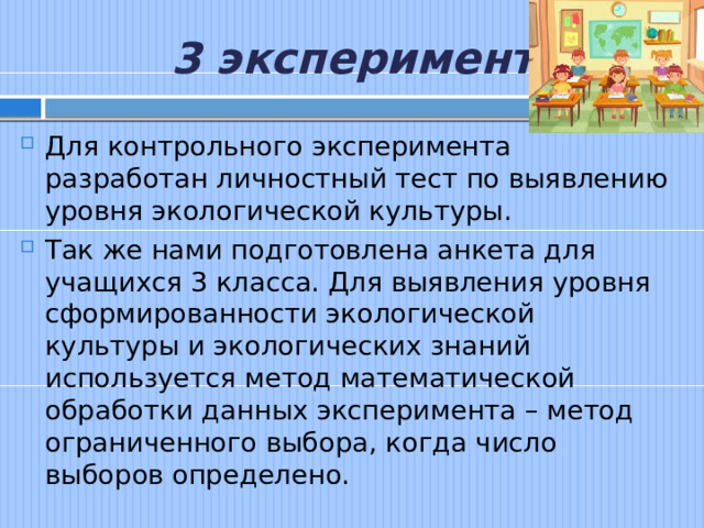 3 эксперимент. Для контрольного эксперимента разработан личностный тест по выявлению уровня экологической культуры. Так же нами подготовлена анкета для учащихся 3 класса. Для выявления уровня сформированности экологической культуры и экологических знаний используется метод математической обработки данных эксперимента – метод ограниченного выбора, когда число выборов определено. 