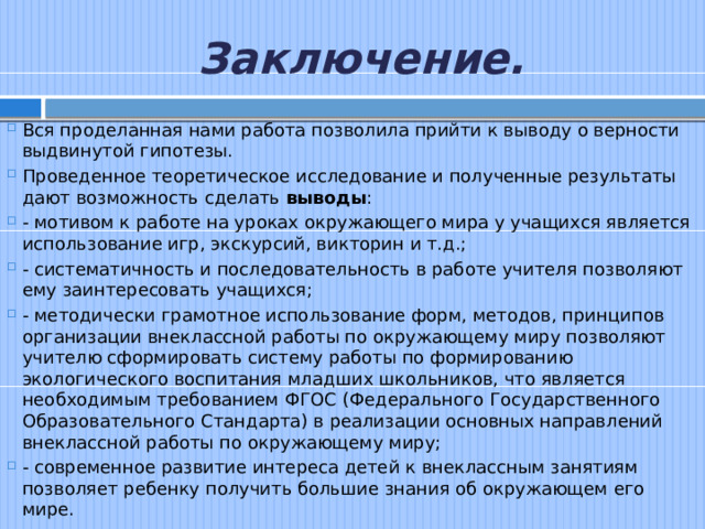 Заключение. Вся проделанная нами работа позволила прийти к выводу о верности выдвинутой гипотезы. Проведенное теоретическое исследование и полученные результаты дают возможность сделать выводы : - мотивом к работе на уроках окружающего мира у учащихся является использование игр, экскурсий, викторин и т.д.; - систематичность и последовательность в работе учителя позволяют ему заинтересовать учащихся; - методически грамотное использование форм, методов, принципов организации внеклассной работы по окружающему миру позволяют учителю сформировать систему работы по формированию экологического воспитания младших школьников, что является необходимым требованием ФГОС (Федерального Государственного Образовательного Стандарта) в реализации основных направлений внеклассной работы по окружающему миру; - современное развитие интереса детей к внеклассным занятиям позволяет ребенку получить большие знания об окружающем его мире. 