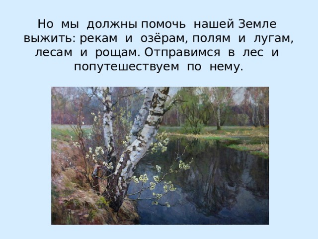 Но мы должны помочь нашей Земле выжить: рекам и озёрам, полям и лугам, лесам и рощам. Отправимся в лес и  попутешествуем по нему. 