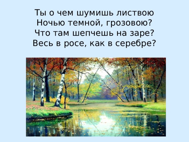 Ты о чем шумишь листвою  Ночью темной, грозовою?  Что там шепчешь на заре?  Весь в росе, как в серебре?   