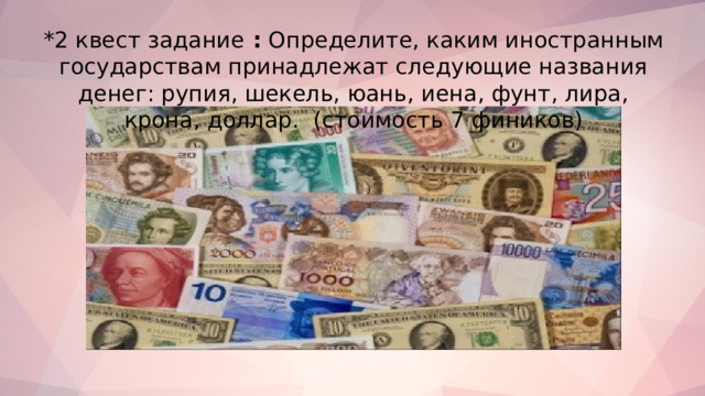 *2 квест задание : Определите, каким иностранным государствам принадлежат следующие названия денег: рупия, шекель, юань, иена, фунт, лира, крона, доллар . (стоимость 7 фиников)   
