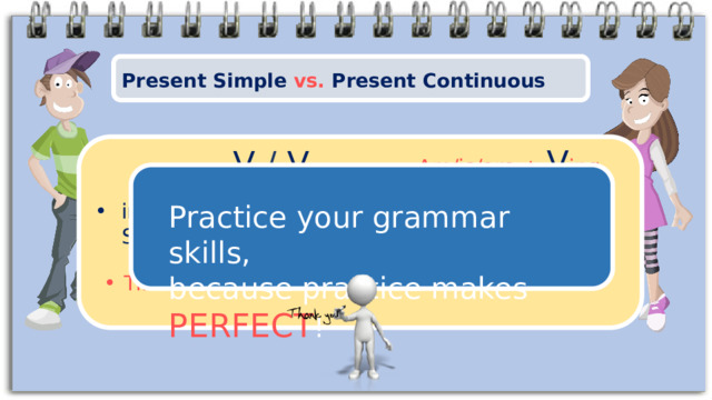 Present Simple vs. Present Continuous Am/is/are + V ing V  / V s Practice your grammar skills, because practice makes PERFECT ! in what situations to use the Present Simple and Present Continuous tenses Time markers! 8 