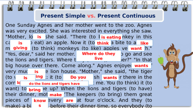 Present Simple vs. Present Continuous One Sunday Agnes and her mother went to the zoo. Agnes was very excited. She was interested in everything she saw. 