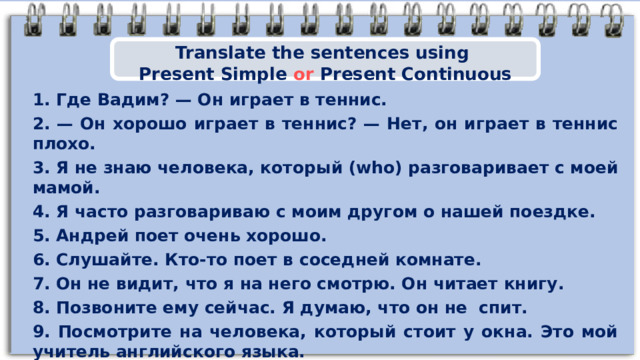 Translate the sentences using Present Simple or Present Continuous 1. Где Вадим? — Он играет в теннис. 2. — Он хорошо играет в теннис? — Нет, он играет в теннис плохо. 3. Я не знаю человека, который (who) разговаривает с моей мамой. 4. Я часто разговариваю с моим другом о нашей поездке. 5 . Андрей поет очень хорошо. 6 . Слушайте. Кто-то поет в соседней комнате. 7. Он не видит, что я на него смотрю. Он читает книгу. 8. Позвоните ему сейчас. Я думаю, что он не  спит. 9. Посмотрите на человека, который стоит у окна. Это мой учитель английского языка. 10. Джон на улице (outside). Он моет машину 8 